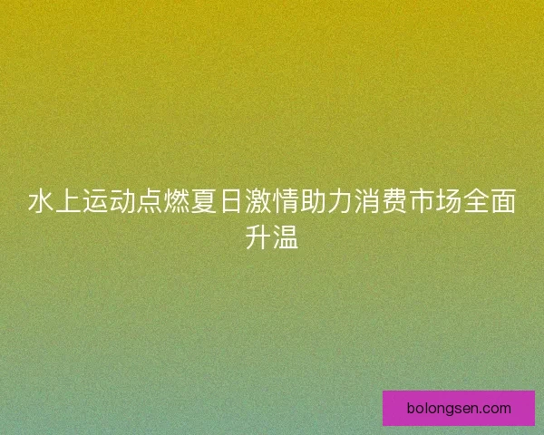 水上运动点燃夏日激情助力消费市场全面升温