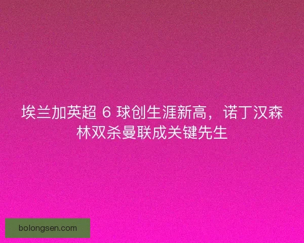 埃兰加英超 6 球创生涯新高，诺丁汉森林双杀曼联成关键先生