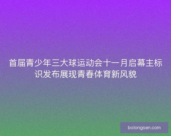 首届青少年三大球运动会十一月启幕主标识发布展现青春体育新风貌