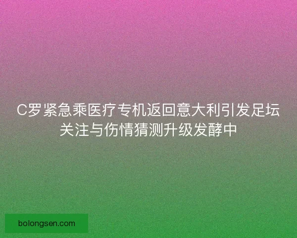 C罗紧急乘医疗专机返回意大利引发足坛关注与伤情猜测升级发酵中