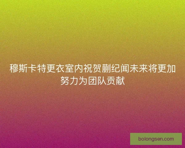 穆斯卡特更衣室内祝贺蒯纪闻未来将更加努力为团队贡献