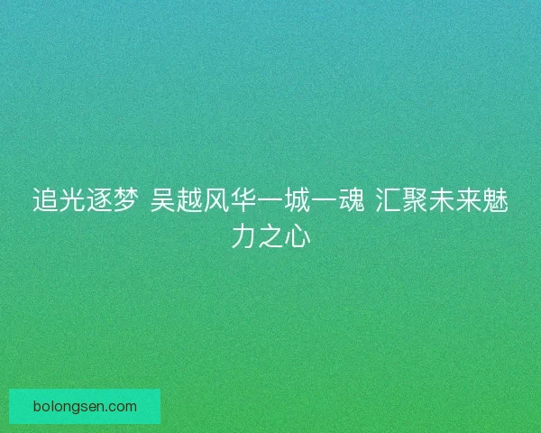 追光逐梦 吴越风华一城一魂 汇聚未来魅力之心