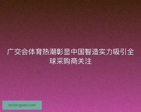 广交会体育热潮彰显中国智造实力吸引全球采购商关注