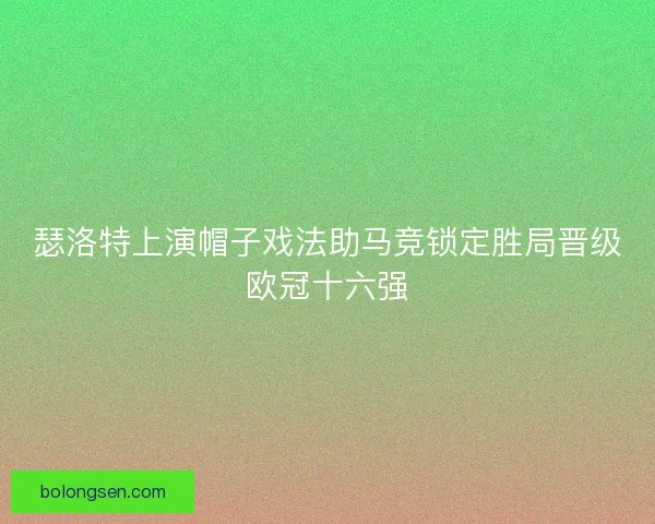 瑟洛特上演帽子戏法助马竞锁定胜局晋级欧冠十六强