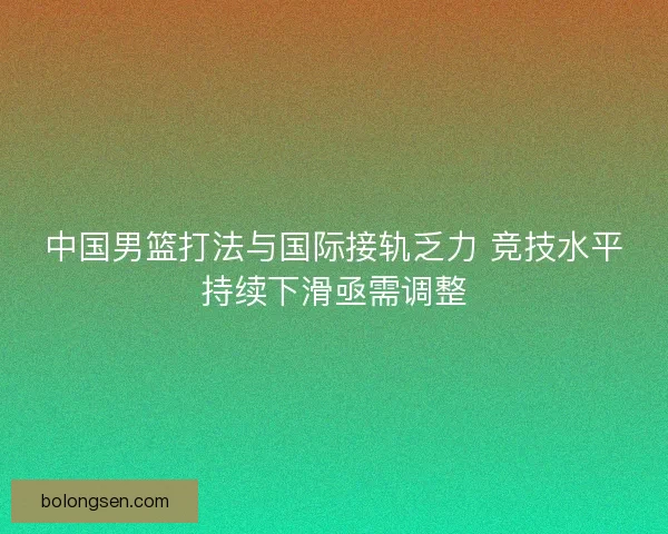 中国男篮打法与国际接轨乏力 竞技水平持续下滑亟需调整